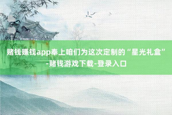 赌钱赚钱app奉上咱们为这次定制的“星光礼盒”-赌钱游戏下载-登录入口