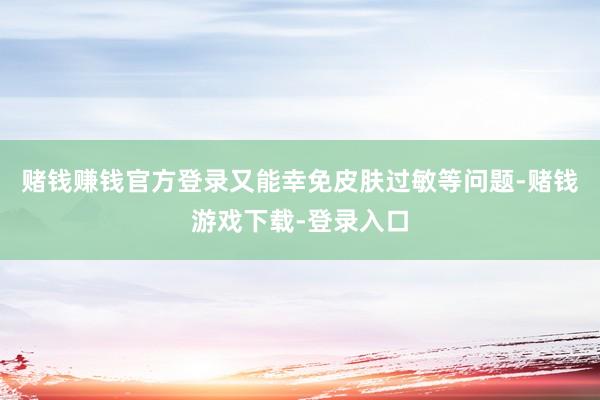 赌钱赚钱官方登录又能幸免皮肤过敏等问题-赌钱游戏下载-登录入口