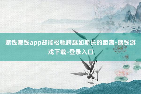 赌钱赚钱app却能松驰跨越如斯长的距离-赌钱游戏下载-登录入口