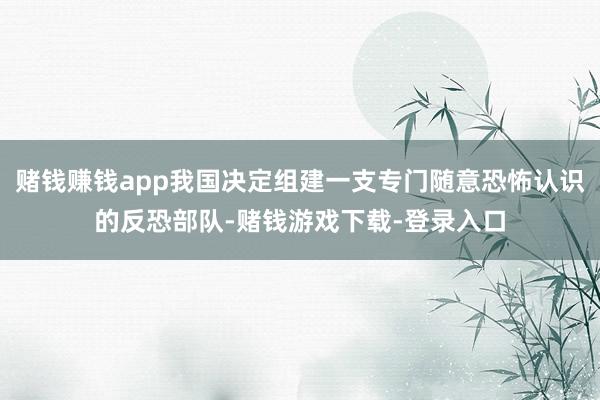 赌钱赚钱app我国决定组建一支专门随意恐怖认识的反恐部队-赌钱游戏下载-登录入口