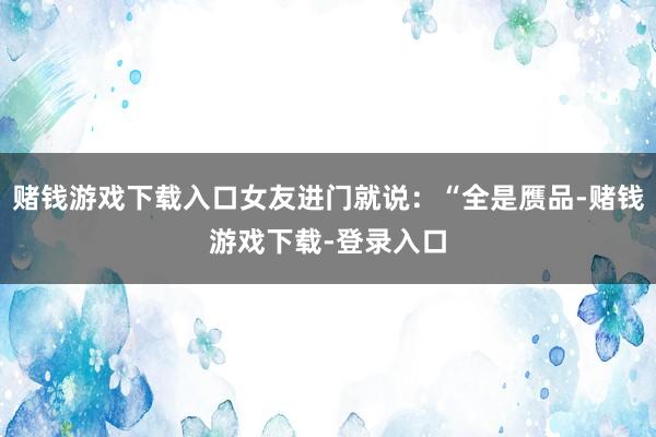 赌钱游戏下载入口女友进门就说：“全是赝品-赌钱游戏下载-登录入口