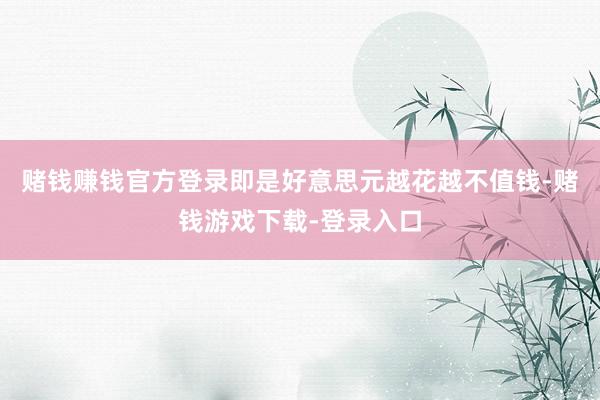 赌钱赚钱官方登录即是好意思元越花越不值钱-赌钱游戏下载-登录入口