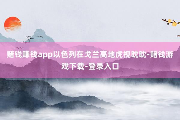 赌钱赚钱app以色列在戈兰高地虎视眈眈-赌钱游戏下载-登录入口