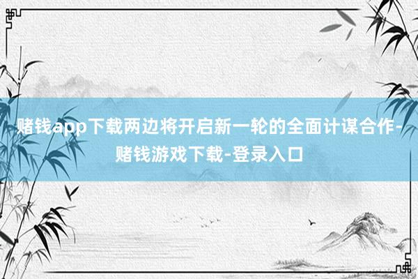 赌钱app下载两边将开启新一轮的全面计谋合作-赌钱游戏下载-登录入口