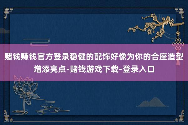 赌钱赚钱官方登录稳健的配饰好像为你的合座造型增添亮点-赌钱游戏下载-登录入口
