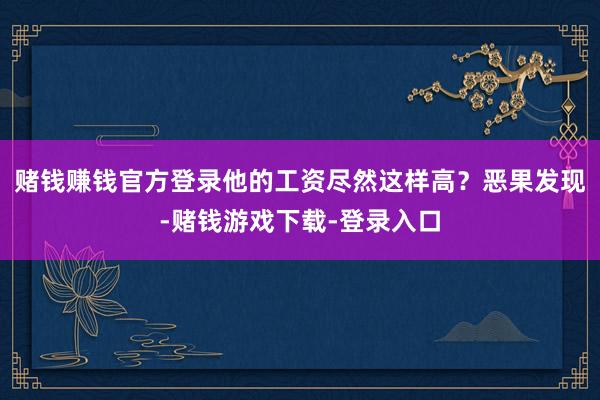 赌钱赚钱官方登录他的工资尽然这样高？恶果发现-赌钱游戏下载-登录入口