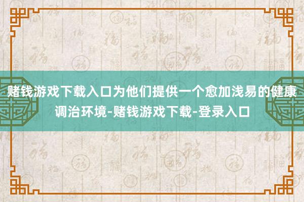 赌钱游戏下载入口为他们提供一个愈加浅易的健康调治环境-赌钱游戏下载-登录入口