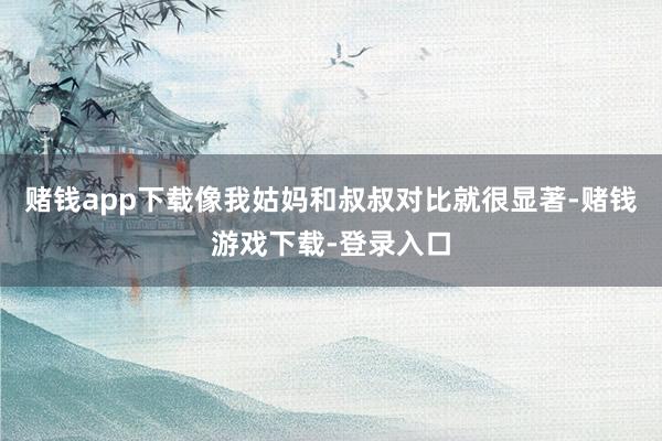 赌钱app下载像我姑妈和叔叔对比就很显著-赌钱游戏下载-登录入口
