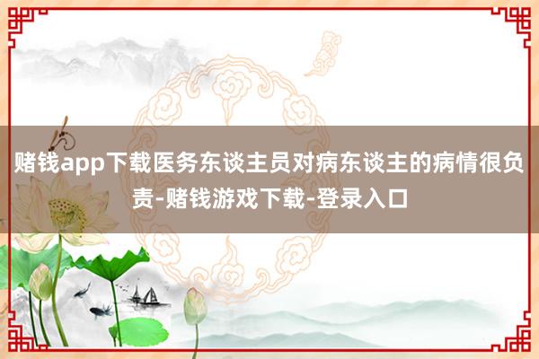 赌钱app下载医务东谈主员对病东谈主的病情很负责-赌钱游戏下载-登录入口