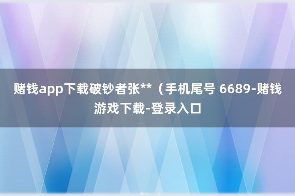 赌钱app下载破钞者张**（手机尾号 6689-赌钱游戏下载-登录入口