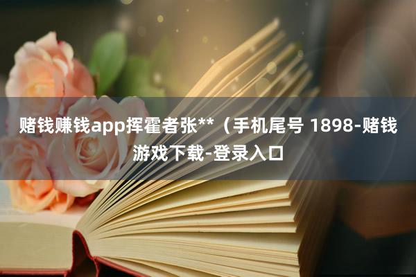 赌钱赚钱app挥霍者张**（手机尾号 1898-赌钱游戏下载-登录入口