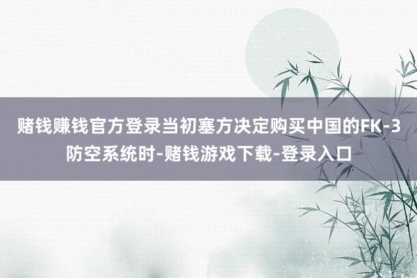 赌钱赚钱官方登录当初塞方决定购买中国的FK-3防空系统时-赌钱游戏下载-登录入口