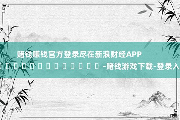 赌钱赚钱官方登录尽在新浪财经APP            													-赌钱游戏下载-登录入口