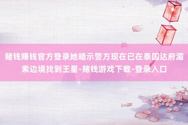 赌钱赚钱官方登录她暗示警方现在已在泰国达府湄索边境找到王星-赌钱游戏下载-登录入口