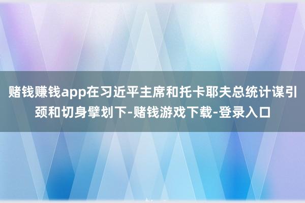 赌钱赚钱app在习近平主席和托卡耶夫总统计谋引颈和切身擘划下-赌钱游戏下载-登录入口