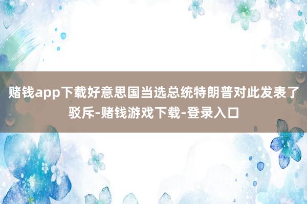 赌钱app下载好意思国当选总统特朗普对此发表了驳斥-赌钱游戏下载-登录入口