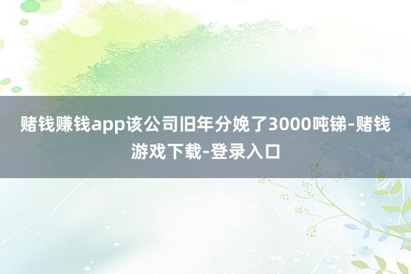 赌钱赚钱app该公司旧年分娩了3000吨锑-赌钱游戏下载-登录入口