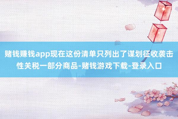 赌钱赚钱app现在这份清单只列出了谋划征收袭击性关税一部分商品-赌钱游戏下载-登录入口