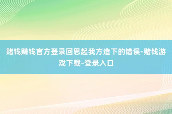 赌钱赚钱官方登录回思起我方造下的错误-赌钱游戏下载-登录入口