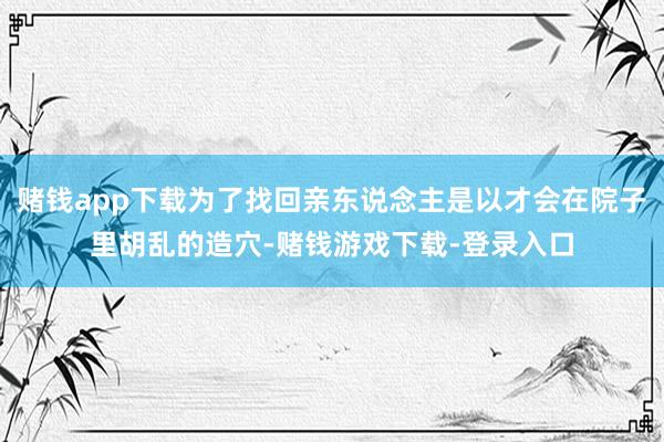 赌钱app下载为了找回亲东说念主是以才会在院子里胡乱的造穴-赌钱游戏下载-登录入口