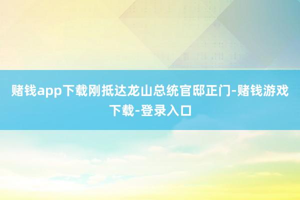 赌钱app下载刚抵达龙山总统官邸正门-赌钱游戏下载-登录入口