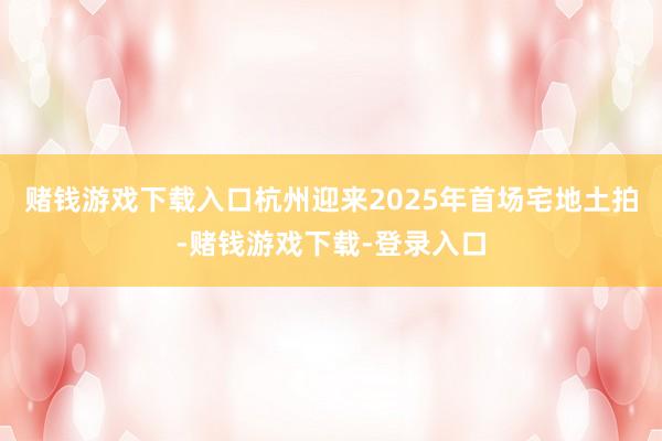 赌钱游戏下载入口杭州迎来2025年首场宅地土拍-赌钱游戏下载-登录入口