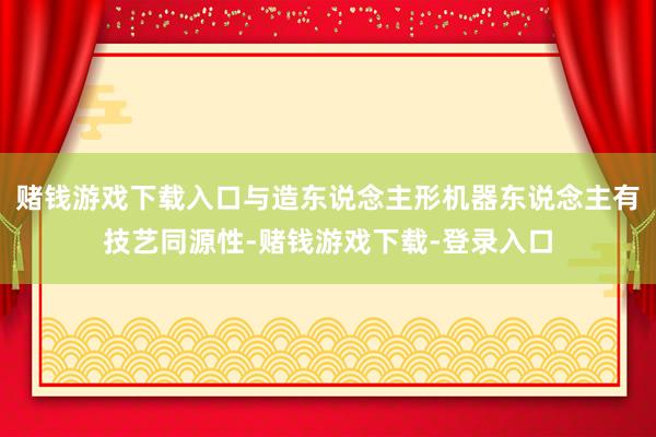 赌钱游戏下载入口与造东说念主形机器东说念主有技艺同源性-赌钱游戏下载-登录入口