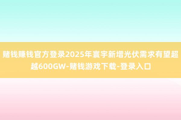 赌钱赚钱官方登录2025年寰宇新增光伏需求有望超越600GW-赌钱游戏下载-登录入口
