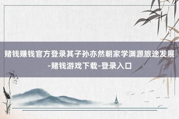 赌钱赚钱官方登录其子孙亦然朝家学渊源旅途发展-赌钱游戏下载-登录入口