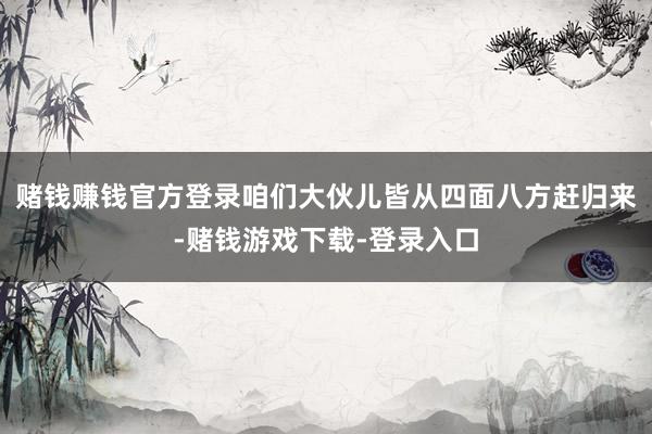 赌钱赚钱官方登录咱们大伙儿皆从四面八方赶归来-赌钱游戏下载-登录入口