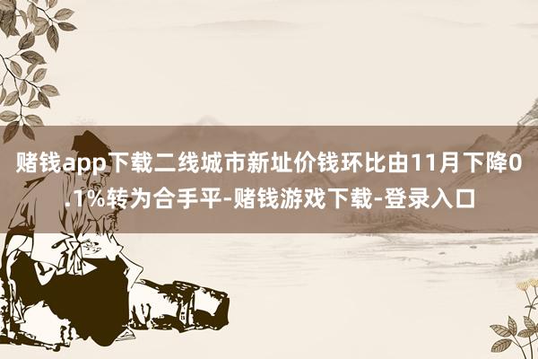 赌钱app下载二线城市新址价钱环比由11月下降0.1%转为合手平-赌钱游戏下载-登录入口