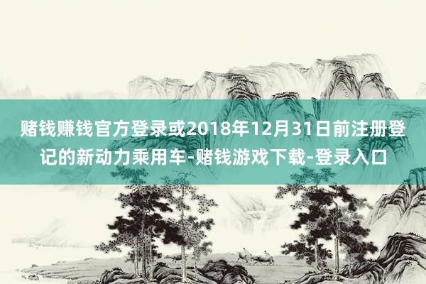赌钱赚钱官方登录或2018年12月31日前注册登记的新动力乘用车-赌钱游戏下载-登录入口