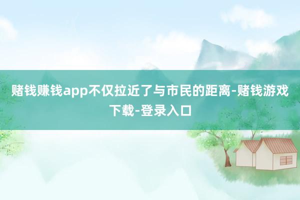赌钱赚钱app不仅拉近了与市民的距离-赌钱游戏下载-登录入口
