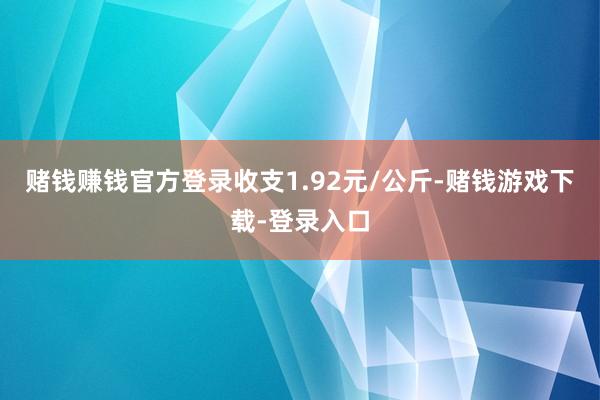 赌钱赚钱官方登录收支1.92元/公斤-赌钱游戏下载-登录入口