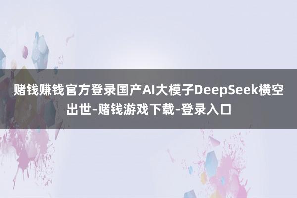 赌钱赚钱官方登录国产AI大模子DeepSeek横空出世-赌钱游戏下载-登录入口