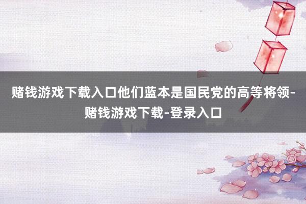 赌钱游戏下载入口他们蓝本是国民党的高等将领-赌钱游戏下载-登录入口