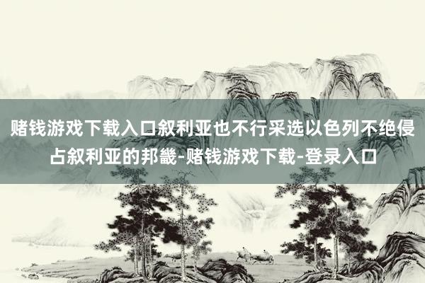 赌钱游戏下载入口叙利亚也不行采选以色列不绝侵占叙利亚的邦畿-赌钱游戏下载-登录入口