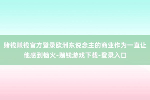 赌钱赚钱官方登录欧洲东说念主的商业作为一直让他感到恼火-赌钱游戏下载-登录入口