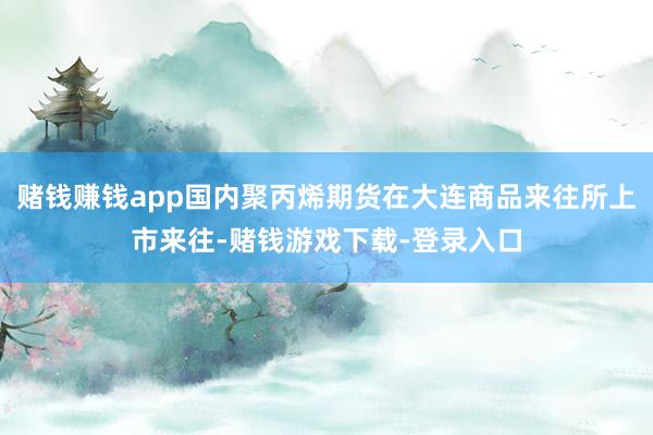 赌钱赚钱app国内聚丙烯期货在大连商品来往所上市来往-赌钱游戏下载-登录入口