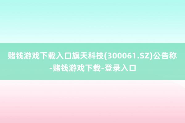 赌钱游戏下载入口旗天科技(300061.SZ)公告称-赌钱游戏下载-登录入口