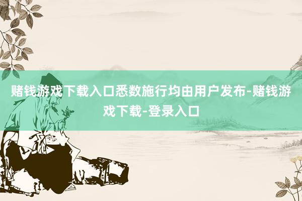 赌钱游戏下载入口悉数施行均由用户发布-赌钱游戏下载-登录入口