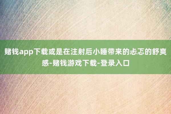 赌钱app下载或是在注射后小睡带来的忐忑的舒爽感-赌钱游戏下载-登录入口