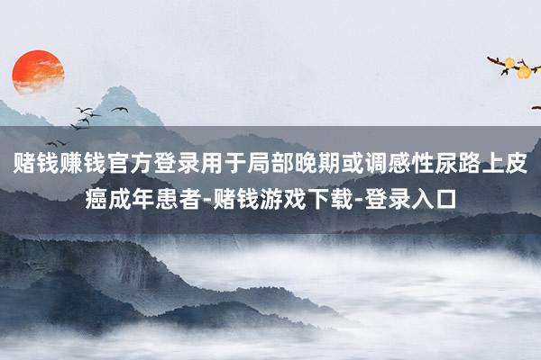 赌钱赚钱官方登录用于局部晚期或调感性尿路上皮癌成年患者-赌钱游戏下载-登录入口