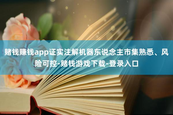 赌钱赚钱app证实注解机器东说念主市集熟悉、风险可控-赌钱游戏下载-登录入口