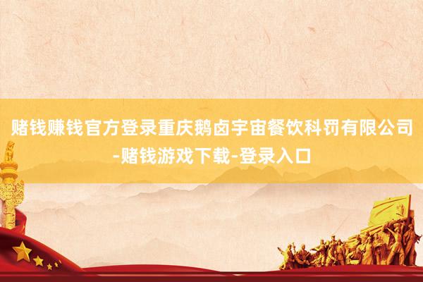 赌钱赚钱官方登录重庆鹅卤宇宙餐饮科罚有限公司-赌钱游戏下载-登录入口