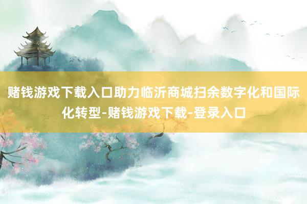 赌钱游戏下载入口助力临沂商城扫余数字化和国际化转型-赌钱游戏下载-登录入口