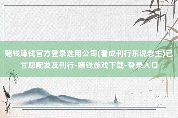 赌钱赚钱官方登录选用公司(看成刊行东说念主)已甘愿配发及刊行-赌钱游戏下载-登录入口