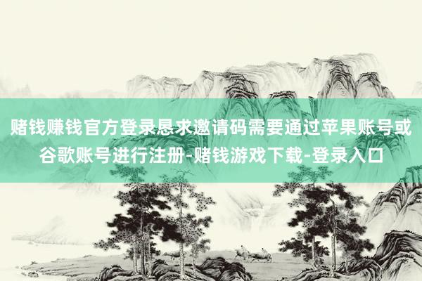 赌钱赚钱官方登录恳求邀请码需要通过苹果账号或谷歌账号进行注册-赌钱游戏下载-登录入口