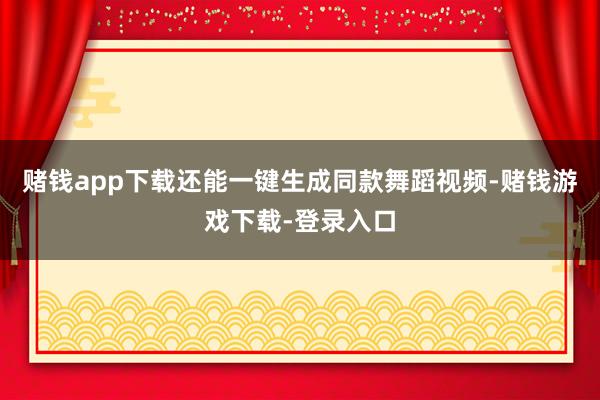 赌钱app下载还能一键生成同款舞蹈视频-赌钱游戏下载-登录入口