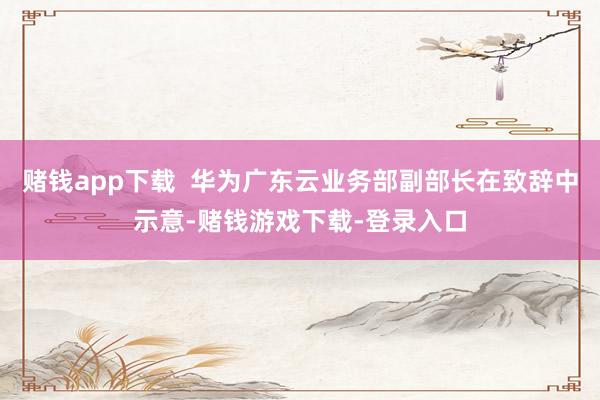 赌钱app下载  华为广东云业务部副部长在致辞中示意-赌钱游戏下载-登录入口